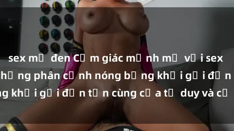 sex mỹ đen Cảm giác mạnh mẽ với sex BDSM không che: những phân cảnh nóng bỏng khơi gợi đến tận cùng của tư duy và cơ thể.