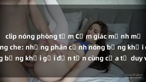 clip nóng phòng tắm Cảm giác mạnh mẽ với sex BDSM không che: những phân cảnh nóng bỏng khơi gợi đến tận cùng của tư duy và cơ thể.