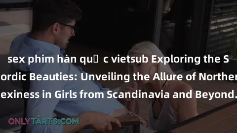 sex phim hàn quốc vietsub Exploring the Sensual Charms of Nordic Beauties: Unveiling the Allure of Northern European Sexiness in Girls from Scandinavia and Beyond. Discover the Seductive Secrets of No