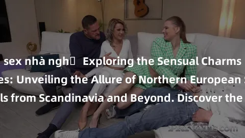 sex nhà nghỉ Exploring the Sensual Charms of Nordic Beauties: Unveiling the Allure of Northern European Sexiness in Girls from Scandinavia and Beyond. Discover the Seductive Secrets of Northern Europe