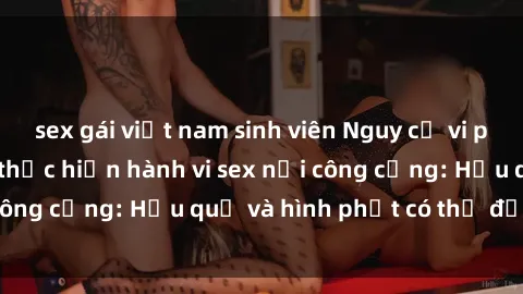sex gái việt nam sinh viên Nguy cơ vi phạm pháp luật khi thực hiện hành vi sex nơi công cộng: Hậu quả và hình phạt có thể đối mặt