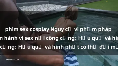 phim sex cosplay Nguy cơ vi phạm pháp luật khi thực hiện hành vi sex nơi công cộng: Hậu quả và hình phạt có thể đối mặt