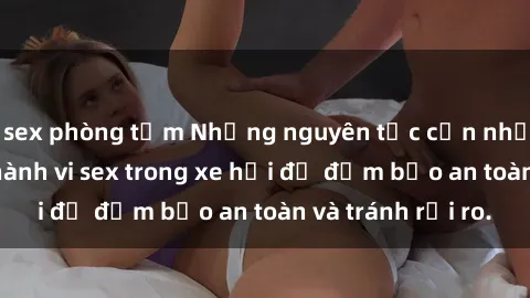 sex phòng tắm Những nguyên tắc cần nhớ khi thực hiện hành vi sex trong xe hơi để đảm bảo an toàn và tránh rủi ro.