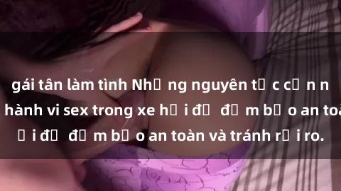 gái tân làm tình Những nguyên tắc cần nhớ khi thực hiện hành vi sex trong xe hơi để đảm bảo an toàn và tránh rủi ro.