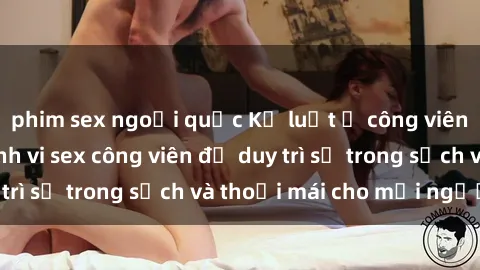 phim sex ngoại quốc Kỷ luật ở công viên: Chấn chỉnh hành vi sex công viên để duy trì sự trong sạch và thoải mái cho mọi người.
