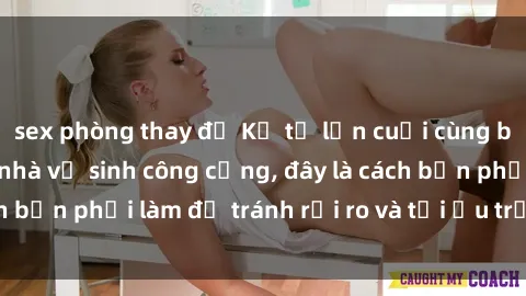 sex phòng thay đồ Kể từ lần cuối cùng bạn thực hành sex nhà vệ sinh công cộng, đây là cách bạn phải làm để tránh rủi ro và tối ưu trải nghiệm.