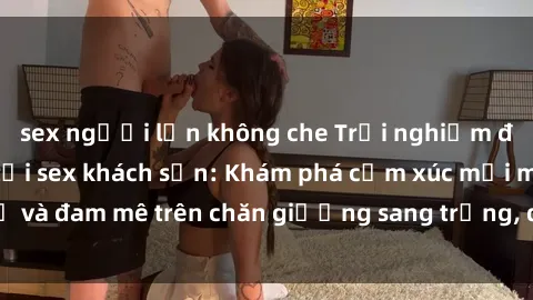 sex người lớn không che Trải nghiệm đỉnh cao tình yêu tại sex khách sạn: Khám phá cảm xúc mới mẻ và đam mê trên chăn giường sang trọng, độc đáo, không giới hạn.