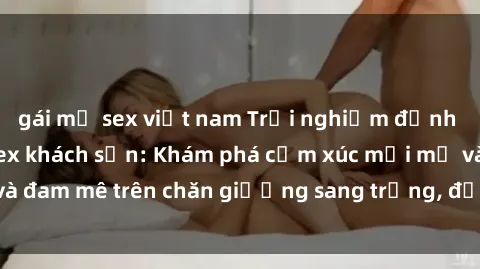gái mỹ sex việt nam Trải nghiệm đỉnh cao tình yêu tại sex khách sạn: Khám phá cảm xúc mới mẻ và đam mê trên chăn giường sang trọng, độc đáo, không giới hạn.