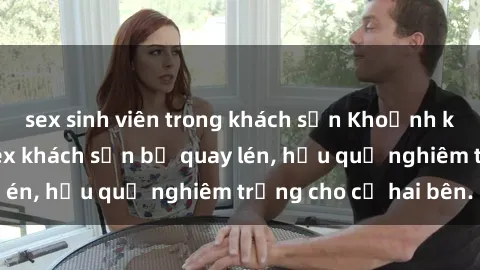 sex sinh viên trong khách sạn Khoảnh khắc đáng buồn: Sex khách sạn bị quay lén, hậu quả nghiêm trọng cho cả hai bên.