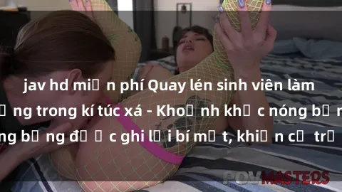 jav hd miễn phí Quay lén sinh viên làm tình ngay trên giường trong kí túc xá - Khoảnh khắc nóng bỏng được ghi lại bí mật, khiến cả trường học xôn xao.