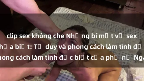 clip sex không che Những bí mật về sex gái Nga mà bạn chưa biết: Tư duy và phong cách làm tình đặc biệt của phụ nữ Nga