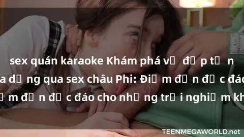 sex quán karaoke Khám phá vẻ đẹp tự nhiên và văn hóa đa dạng qua sex châu Phi: Điểm đến độc đáo cho những trải nghiệm khó quên