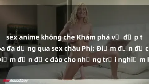 sex anime không che Khám phá vẻ đẹp tự nhiên và văn hóa đa dạng qua sex châu Phi: Điểm đến độc đáo cho những trải nghiệm khó quên