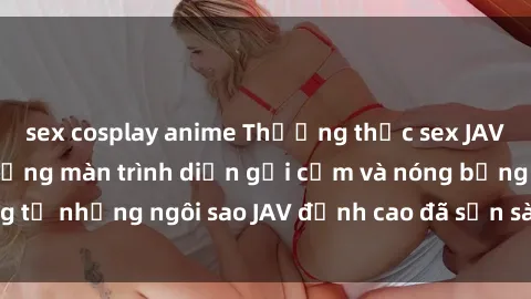 sex cosplay anime Thưởng thức sex JAV idol miễn phí: Những màn trình diễn gợi cảm và nóng bỏng từ những ngôi sao JAV đỉnh cao đã sẵn sàng để bạn khám phá.