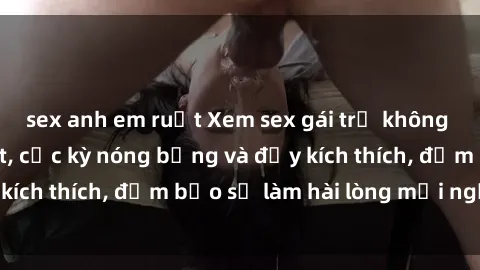sex anh em ruột Xem sex gái trẻ không che hấp dẫn nhất, cực kỳ nóng bỏng và đầy kích thích, đảm bảo sẽ làm hài lòng mọi người!