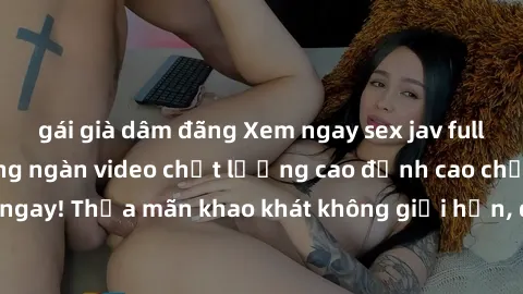 gái già dâm đãng Xem ngay sex jav full HD miễn phí - Hàng ngàn video chất lượng cao đỉnh cao chỉ cần click vào ngay! Thỏa mãn khao khát không giới hạn, đón chờ những trải nghiệm mới lạ!