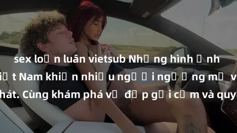 sex loạn luân vietsub Những hình ảnh sex gái sinh viên Việt Nam khiến nhiều người ngưỡng mộ và thèm khát. Cùng khám phá vẻ đẹp gợi cảm và quyến rũ của những cô gái trẻ này.