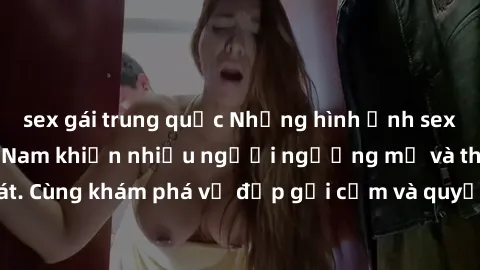sex gái trung quốc Những hình ảnh sex gái sinh viên Việt Nam khiến nhiều người ngưỡng mộ và thèm khát. Cùng khám phá vẻ đẹp gợi cảm và quyến rũ của những cô gái trẻ này.