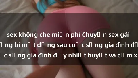 sex không che miễn phí Chuyện sex gái Việt có chồng: Những bí mật đằng sau cuộc sống gia đình đầy nhiệt huyết và cảm xúc