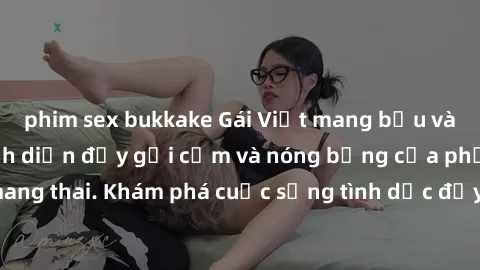 phim sex bukkake Gái Việt mang bầu và làm tình: Màn trình diễn đầy gợi cảm và nóng bỏng của phụ nữ mang thai. Khám phá cuộc sống tình dục đầy hấp dẫn và mới lạ của họ!