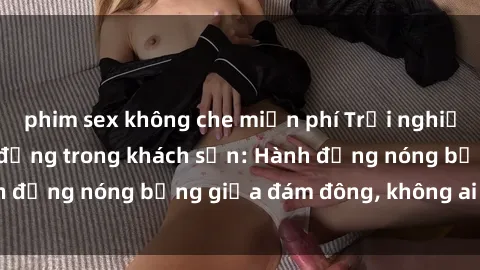 phim sex không che miễn phí Trải nghiệm sex sinh viên sôi động trong khách sạn: Hành động nóng bỏng giữa đám đông, không ai bị bỏ lỡ
