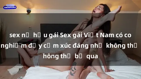 sex nữ hầu gái Sex gái Việt Nam có con: Trải nghiệm đầy cảm xúc đáng nhớ không thể bỏ qua
