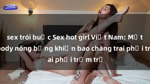 sex trói buộc Sex hot girl Việt Nam: Mặt xinh, body nóng bỏng khiến bao chàng trai phải trầm trồ