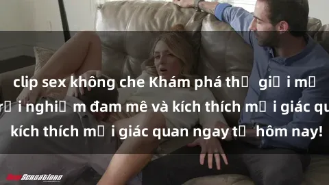 clip sex không che Khám phá thế giới mới của sex online: trải nghiệm đam mê và kích thích mọi giác quan ngay từ hôm nay!