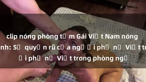 clip nóng phòng tắm Gái Việt Nam nóng bỏng khi làm tình: Sự quyến rũ của người phụ nữ Việt trong phòng ngủ
