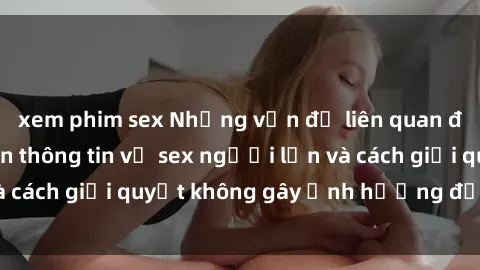 xem phim sex Những vấn đề liên quan đến việc tiếp cận thông tin về sex người lớn và cách giải quyết không gây ảnh hưởng đến trẻ em