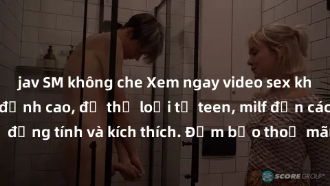 jav SM không che Xem ngay video sex không che miễn phí đỉnh cao, đủ thể loại từ teen, milf đến các cảnh quan hệ đồng tính và kích thích. Đảm bảo thoả mãn mọi khả năng kích thích của bạn!