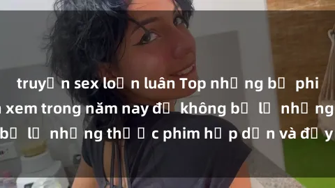 truyện sex loạn luân Top những bộ phim sex hay nhất nên xem trong năm nay để không bỏ lỡ những thước phim hấp dẫn và đầy kịch tính.