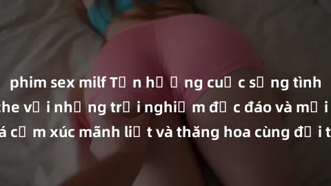 phim sex milf Tận hưởng cuộc sống tình dục online không che với những trải nghiệm độc đáo và mới lạ. Khám phá cảm xúc mãnh liệt và thăng hoa cùng đối tác tại các trang web chuyên nghiệp.