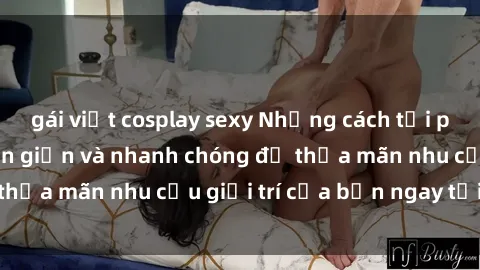 gái việt cosplay sexy Những cách tải phim sex về máy đơn giản và nhanh chóng để thỏa mãn nhu cầu giải trí của bạn ngay tại nhà