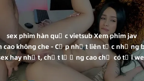 sex phim hàn quốc vietsub Xem phim jav hd miễn phí đỉnh cao không che - Cập nhật liên tục những bộ phim sex hay nhất, chất lượng cao chỉ có tại website chuyên nghiệp hàng đầu.