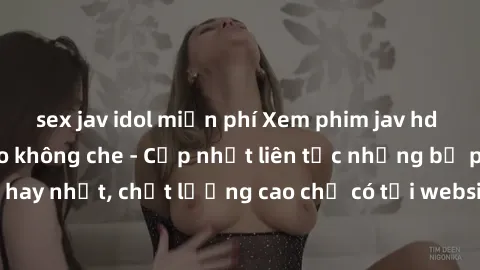 sex jav idol miễn phí Xem phim jav hd miễn phí đỉnh cao không che - Cập nhật liên tục những bộ phim sex hay nhất, chất lượng cao chỉ có tại website chuyên nghiệp hàng đầu.