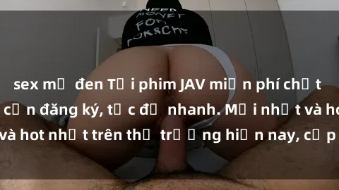 sex mỹ đen Tải phim JAV miễn phí chất lượng cao, không cần đăng ký, tốc độ nhanh. Mới nhất và hot nhất trên thị trường hiện nay, cập nhật hàng ngày.