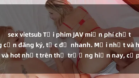 sex vietsub Tải phim JAV miễn phí chất lượng cao, không cần đăng ký, tốc độ nhanh. Mới nhất và hot nhất trên thị trường hiện nay, cập nhật hàng ngày.