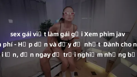 sex gái việt làm gái gọi Xem phim jav full HD online miễn phí - Hấp dẫn và đầy đủ nhất  Dành cho người lớn, đến ngay để trải nghiệm những bộ phim hấp dẫn và hấp dẫn.