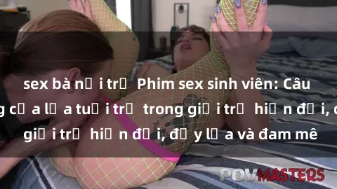 sex bà nội trợ Phim sex sinh viên: Câu chuyện nóng bỏng của lứa tuổi trẻ trong giới trẻ hiện đại, đầy lửa và đam mê