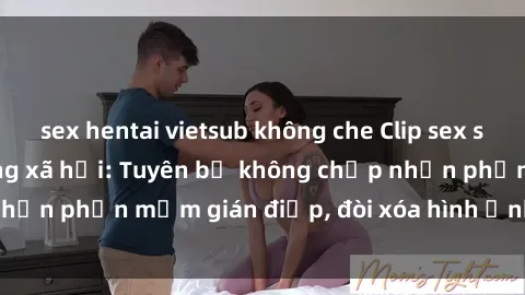 sex hentai vietsub không che Clip sex sinh viên gây sốt mạng xã hội: Tuyên bố không chấp nhận phần mềm gián điệp, đòi xóa hình ảnh trên internet