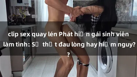 clip sex quay lén Phát hiện gái sinh viên làm tình: Sự thật đau lòng hay hiểm nguy?