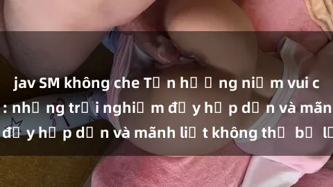jav SM không che Tận hưởng niềm vui của sex với gái trẻ: những trải nghiệm đầy hấp dẫn và mãnh liệt không thể bỏ lỡ
