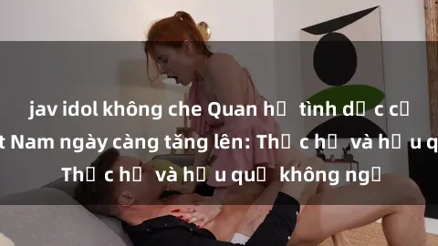 jav idol không che Quan hệ tình dục của nữ sinh Việt Nam ngày càng tăng lên: Thực hư và hậu quả không ngờ