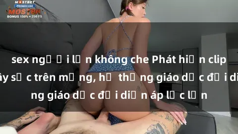 sex người lớn không che Phát hiện clip sex nữ sinh gây sốc trên mạng, hệ thống giáo dục đối diện áp lực lớn
