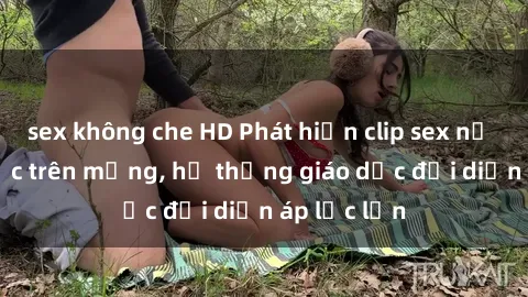 sex không che HD Phát hiện clip sex nữ sinh gây sốc trên mạng, hệ thống giáo dục đối diện áp lực lớn
