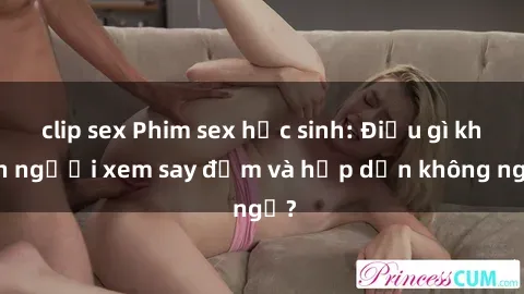 clip sex Phim sex học sinh: Điều gì khiến người xem say đắm và hấp dẫn không ngờ?