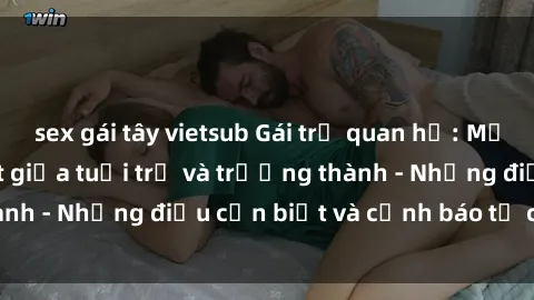 sex gái tây vietsub Gái trẻ quan hệ: Mối quan hệ khác biệt giữa tuổi trẻ và trưởng thành - Những điều cần biết và cảnh báo từ chuyên gia