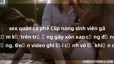 sex quán cà phê Clip nóng sinh viên gây sốc: Hành động cấm kỵ trên trường gây xôn xao cộng đồng. Đoạn video ghi lại cảnh vô lễ khiến dư luận bức xúc.