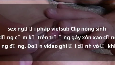 sex người pháp vietsub Clip nóng sinh viên gây sốc: Hành động cấm kỵ trên trường gây xôn xao cộng đồng. Đoạn video ghi lại cảnh vô lễ khiến dư luận bức xúc.
